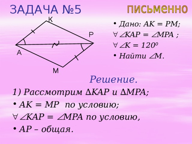 ЗАДАЧА №5 К Дано: AK = PM;  KAP =  MPA ;   K = 120 ⁰ Найти  M . Р A М Решение. 1) Рассмотрим ∆ KAP и  ∆ MPA; AK = MP по условию;   KAP =  MPA по условию, AP – общая. 