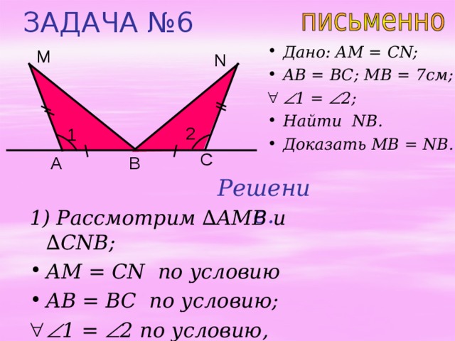 ЗАДАЧА № 6 Дано: AM = CN; AB = BC; MB = 7 см;  1 =  2 ;  Найти NB . Доказать MB = NB. М N 2 1 C В A Решение. 1) Рассмотрим ∆ AMB и  ∆ CNB; AM = CN по условию AB = BC по условию;   1 =  2 по условию,  