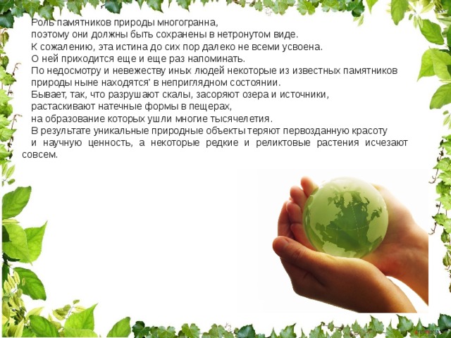 Роль памятников природы многогранна, поэтому они должны быть сохранены в нетронутом виде. К сожалению, эта истина до сих пор далеко не всеми усвоена. О ней приходится еще и еще раз напоминать. По недосмотру и невежеству иных людей некоторые из известных памятников природы ныне находятся' в неприглядном состоянии. Бывает, так, что разрушают скалы, засоряют озера и источники, растаскивают натечные формы в пещерах, на образование которых ушли многие тысячелетия. В результате уникальные природные объекты теряют первозданную красоту и научную ценность, а некоторые редкие и реликтовые растения исчезают совсем. 