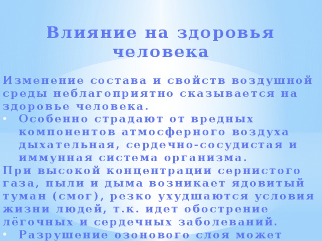  Влияние на здоровья человека  Изменение состава и свойств воздушной среды неблагоприятно сказывается на здоровье человека. Особенно страдают от вредных компонентов атмосферного воздуха дыхательная, сердечно-сосудистая и иммунная система организма. При высокой концентрации сернистого газа, пыли и дыма возникает ядовитый туман (смог), резко ухудшаются условия жизни людей, т.к. идет обострение лёгочных и сердечных заболеваний. Разрушение озонового слоя может привести к росту числу заболеваний раком кожи.   