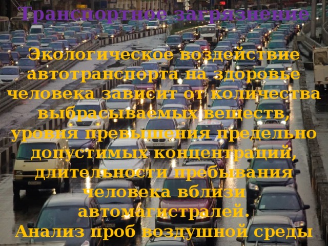 Транспортное загрязнение  Экологическое воздействие автотранспорта на здоровье человека зависит от количества выбрасываемых веществ, уровня превышения предельно допустимых концентраций, длительности пребывания человека вблизи автомагистралей. Анализ проб воздушной среды показывает, что качество воздуха ухудшается. 