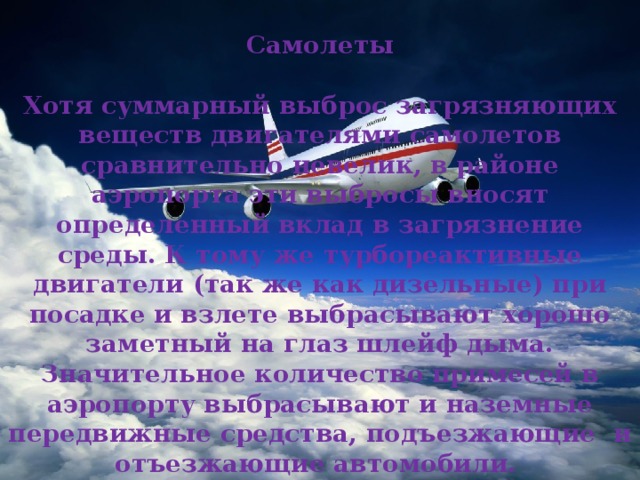  Самолеты  Хотя суммарный выброс загрязняющих веществ двигателями самолетов сравнительно невелик, в районе аэропорта эти выбросы вносят определенный вклад в загрязнение среды. К тому же турбореактивные двигатели (так же как дизельные) при посадке и взлете выбрасывают хорошо заметный на глаз шлейф дыма. Значительное количество примесей в аэропорту выбрасывают и наземные передвижные средства, подъезжающие и отъезжающие автомобили. 