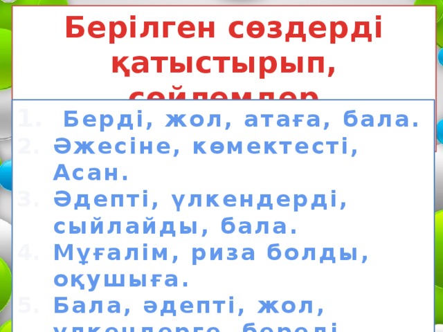 Берілген сөздерді қатыстырып, сөйлемдер құрастырып жаз!  Берді, жол, атаға, бала. Әжесіне, көмектесті, Асан. Әдепті, үлкендерді, сыйлайды, бала. Мұғалім, риза болды, оқушыға. Бала, әдепті, жол, үлкендерге, береді 