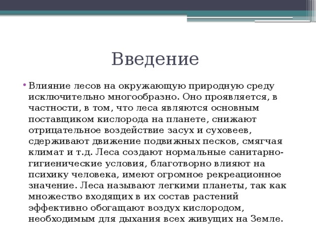 Введение Влияние лесов на окружающую природную среду исключительно многообразно. Оно проявляется, в частности, в том, что леса являются основным поставщиком кислорода на планете, снижают отрицательное воздействие засух и суховеев, сдерживают движение подвижных песков, смягчая климат и т.д. Леса создают нормальные санитарно-гигиенические условия, благотворно влияют на психику человека, имеют огромное рекреационное значение. Леса называют легкими планеты, так как множество входящих в их состав растений эффективно обогащают воздух кислородом, необходимым для дыхания всех живущих на Земле. 
