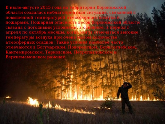 В июле-августе 2015 года на территории Воронежской области создалась неблагоприятная ситуация, связанной с повышенной температурой атмосферного воздуха и пожарами. Пожарная опасность лесов Воронежской области связана с погодными условиями, в основном, в период с апреля по октябрь месяцы, когда могут отмечаться высокие температуры воздуха при очень малом количестве атмосферных осадков. Такие условия наиболее часто отмечаются в Богучарском, Поворенском, Борисоглебском, Кантемировском, Терновском, Петропавловском и Верхнемамонском районах. 