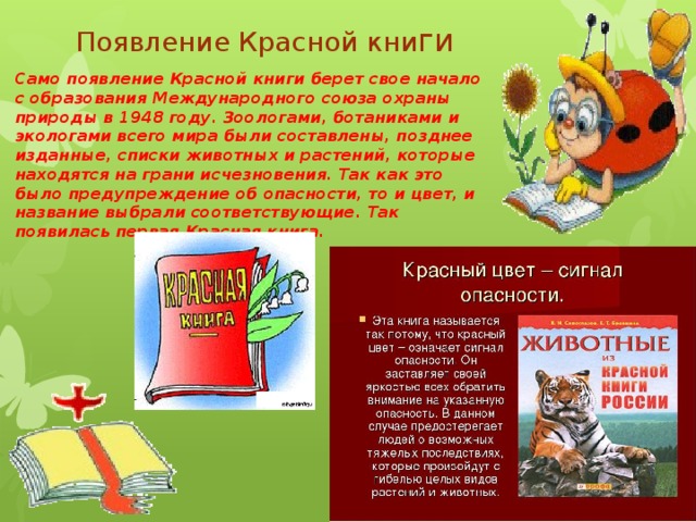Появление Красной кни ги Само появление Красной книги берет свое начало с образования Международного союза охраны природы в 1948 году. Зоологами, ботаниками и экологами всего мира были составлены, позднее изданные, списки животных и растений, которые находятся на грани исчезновения. Так как это было предупреждение об опасности, то и цвет, и название выбрали соответствующие. Так появилась первая Красная книга. 