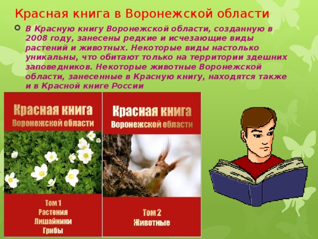 Красная книга в Воронежской области В Красную книгу Воронежской области, созданную в 2008 году, занесены редкие и исчезающие виды растений и животных. Некоторые виды настолько уникальны, что обитают только на территории здешних заповедников. Некоторые животные Воронежской области, занесенные в Красную книгу, находятся также и в Красной книге России 