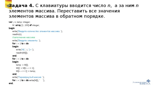 Задача 4. С клавиатуры вводится число n , а за ним n элементов массива. Переставить все значения элементов массива в обратном порядке. var i, n, temp: integer;  M: array [1..100] of integer; begin  write( ‘Введите количество элементов массива: ‘ );  readln(n);  //заполнение массива  write( ‘Введите элементы: ‘ );  for i := 1 to n do   begin  write( ‘M[ ‘ , i, ‘] = ‘ );  readln(M[i]);  end ;  for i := 1 to n do  begin  temp := M[i];  M[i] := M[n – i + 1];  M[n – i + 1] := temp;  end ;  write( ‘Перевёрнутый массив: ’ );  for i := 1 to n do write(M[i], ‘ ‘); end.
