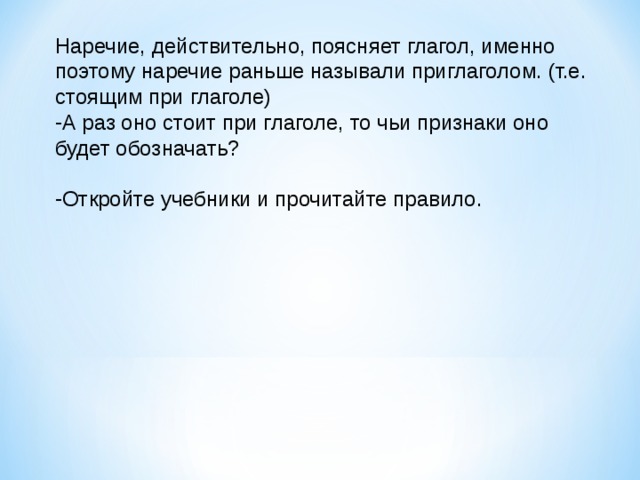 Наречие, действительно, поясняет глагол, именно поэтому наречие раньше называли приглаголом. (т.е. стоящим при глаголе) А раз оно стоит при глаголе, то чьи признаки оно будет обозначать?  Откройте учебники и прочитайте правило. 