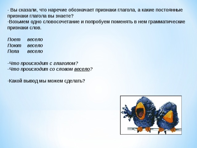 - Вы сказали, что наречие обозначает признаки глагола, а какие постоянные признаки глагола вы знаете? Возьмем одно словосочетание и попробуем поменять в нем грамматические признаки слов.  Поет  весело Поют  весело Пела  весело  Что происходит с глаголом? Что происходит со словом весело ?  Какой вывод мы можем сделать? 