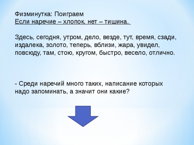 Физминутка: Поиграем Если наречие – хлопок, нет – тишина. Здесь, сегодня, утром, дело, везде, тут, время, сзади, издалека, золото, теперь, вблизи, жара, увидел, повсюду, там, стою, кругом, быстро, весело, отлично. - Среди наречий много таких, написание которых надо запоминать, а значит они какие? 