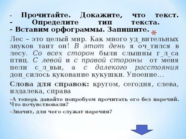 - Прочитайте. Докажите, что текст.  - Определите тип текста.  - Вставим орфограммы. Запишите. Лес – это целый мир. Как много уд_вительных звуков таит он! В этот день я оч_тился в лесу. Со всех сторон были слышны г_л_са птиц. С левой и с правой стороны от меня пели с_л_вьи, а с далекого расстояния дон_силось кукование кукушки. Упоение… Слова для справок: кругом, сегодня, слева, издалека, справа А теперь давайте попробуем прочитать его без наречий. Что почувствовали? Значит, для чего служат наречия?  