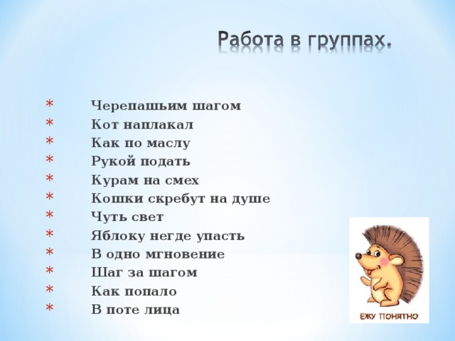  Черепашьим шагом  Кот наплакал  Как по маслу  Рукой подать  Курам на смех   Кошки скребут на душе  Чуть свет  Яблоку негде упасть  В одно мгновение  Шаг за шагом  Как попало  В поте лица  