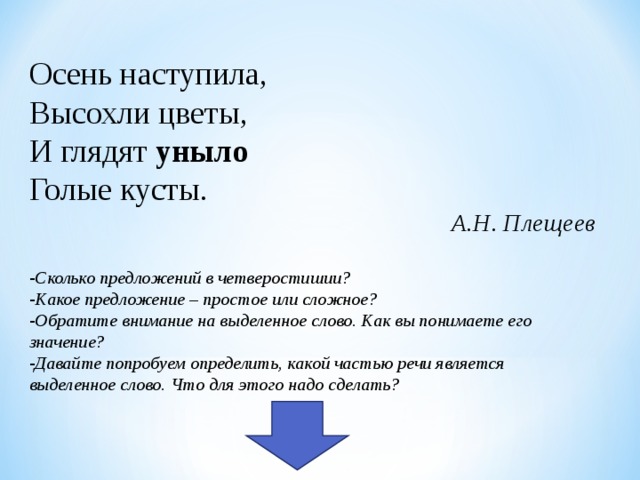 Осень наступила, Высохли цветы, И глядят уныло Голые кусты. А.Н. Плещеев  Сколько предложений в четверостишии? Какое предложение – простое или сложное? Обратите внимание на выделенное слово. Как вы понимаете его значение? Давайте попробуем определить, какой частью речи является выделенное слово. Что для этого надо сделать?  