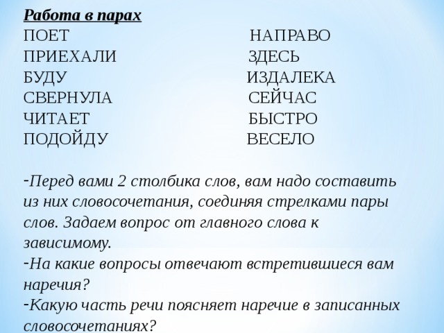Работа в парах ПОЕТ     НАПРАВО ПРИЕХАЛИ   ЗДЕСЬ БУДУ    ИЗДАЛЕКА СВЕРНУЛА   СЕЙЧАС ЧИТАЕТ    БЫСТРО ПОДОЙДУ   ВЕСЕЛО Перед вами 2 столбика слов, вам надо составить из них словосочетания, соединяя стрелками пары слов. Задаем вопрос от главного слова к зависимому. На какие вопросы отвечают встретившиеся вам наречия? Какую часть речи поясняет наречие в записанных словосочетаниях?  