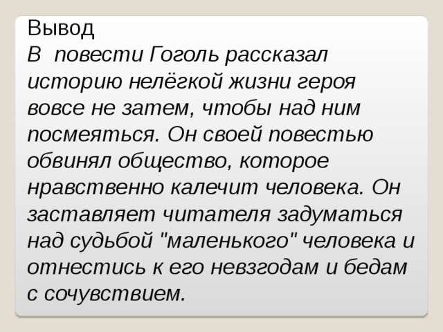 Вывод В повести Гоголь рассказал историю нелёгкой жизни героя вовсе не затем, чтобы над ним посмеяться. Он своей повестью обвинял общество, которое нравственно калечит человека. Он заставляет читателя задуматься над судьбой 