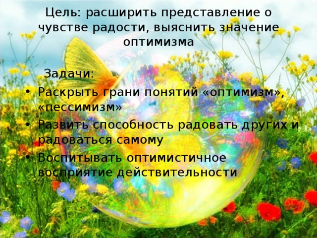  Цель: расширить представление о чувстве радости , выяснить значение оптимизма    Задачи: Раскрыть грани понятий «оптимизм», «пессимизм» Развить способность радовать других и радоваться самому Воспитывать оптимистичное восприятие действительности 