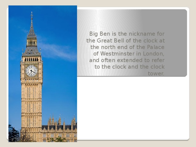 Big Ben is the nickname for the Great Bell of the clock at the north end of the Palace of Westminster in London, and often extended to refer to the clock and the clock tower.  