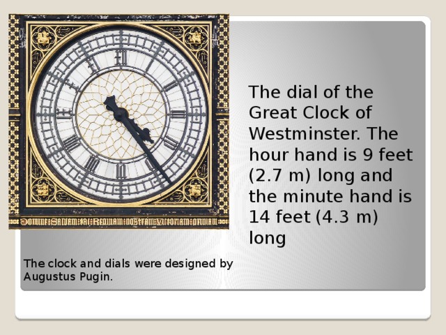 The dial of the Great Clock of Westminster. The hour hand is 9 feet (2.7 m) long and the minute hand is 14 feet (4.3 m) long The clock and dials were designed by Augustus Pugin. 