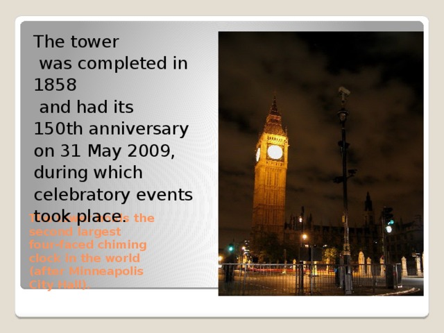 The tower  was completed in 1858  and had its 150th anniversary on 31 May 2009, during which celebratory events took place. The tower holds the  second largest  four-faced chiming  clock in the world  (after Minneapolis  City Hall). 