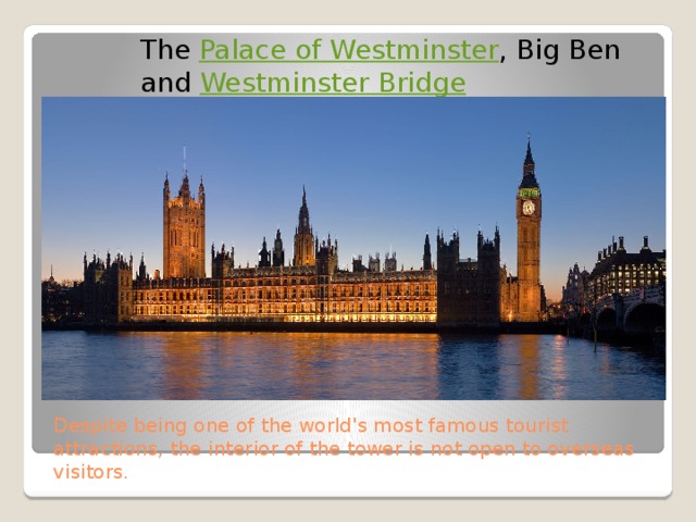 The  Palace of Westminster , Big Ben and  Westminster Bridge Despite being one of the world's most famous tourist attractions, the interior of the tower is not open to overseas visitors. 