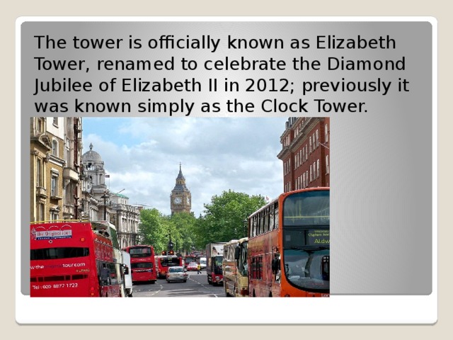 The tower is officially known as Elizabeth Tower, renamed to celebrate the Diamond Jubilee of Elizabeth II in 2012; previously it was known simply as the Clock Tower. 