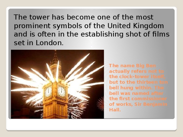 The tower has become one of the most prominent symbols of the United Kingdom and is often in the establishing shot of films set in London. The name Big Ben actually refers not to the clock-tower itself, but to the thirteen ton bell hung within. The bell was named after the first commissioner of works, Sir Benjamin Hall. 