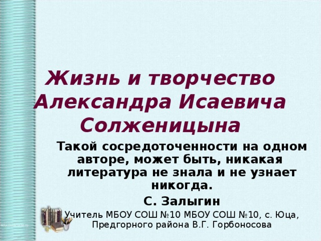 Жизнь и творчество Александра Исаевича Солженицына Такой сосредоточенности на одном авторе, может быть, никакая литература не знала и не узнает никогда. С. Залыгин Учитель МБОУ СОШ №10 МБОУ СОШ №10, с. Юца, Предгорного района В.Г. Горбоносова 