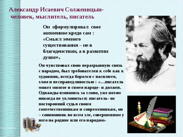 Александр Исаевич Солженицын-  человек, мыслитель, писатель Он сформулировал свое жизненное кредо сам : «Смысл земного существования – не в благоденствии, а в развитии души ». Он чувствовал свою неразрывную связь с народом, был требователен к себе как к художник, всегда боролся с насилием, злом и несправедливостью : «…писатель может многое в своем народе- и должен. Однажды взявшись за слово, уже потом никогда не уклониться: писатель- не посторонний судья своим соотечественникам и современникам, он – совиновник во всем зле, совершенном у него на родине или его народом» 