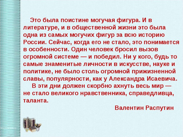  Это была поистине могучая фигура. И в литературе, и в общественной жизни это была одна из самых могучих фигур за всю историю России. Сейчас, когда его не стало, это понимается в особенности. Один человек бросил вызов огромной системе — и победил. Ни у кого, будь то самые знаменитые личности в искусстве, науке и политике, не было столь огромной прижизненной славы, популярности, как у Александра Исаевича.  В эти дни должен скорбно ахнуть весь мир — не стало великого нравственника, справедливца, таланта.      Валентин Распутин 