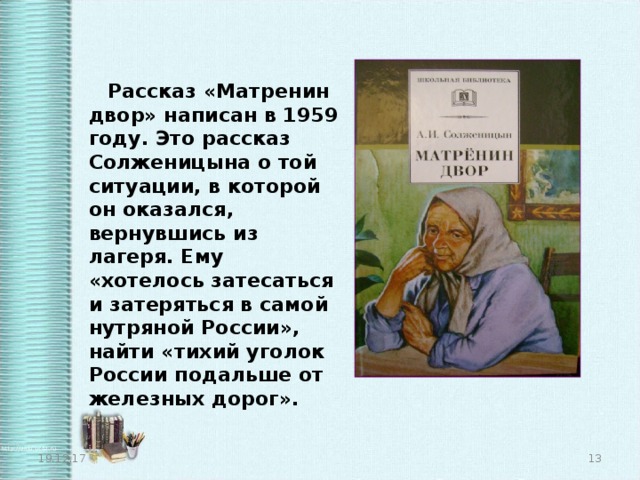  Рассказ «Матренин двор» написан в 1959 году. Это рассказ Солженицына о той ситуации, в которой он оказался, вернувшись из лагеря. Ему «хотелось затесаться и затеряться в самой нутряной России», найти «тихий уголок России подальше от железных дорог». 19.12.17  