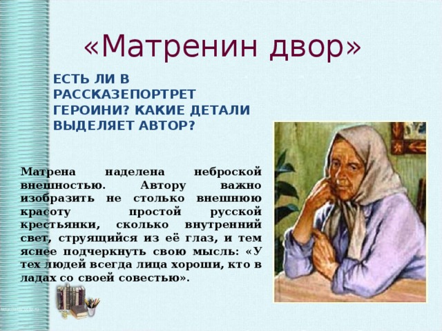 «Матренин двор» ЕСТЬ ЛИ В РАССКАЗЕПОРТРЕТ ГЕРОИНИ? КАКИЕ ДЕТАЛИ ВЫДЕЛЯЕТ АВТОР? Матрена наделена неброской внешностью. Автору важно изобразить не столько внешнюю красоту простой русской крестьянки, сколько внутренний свет, струящийся из её глаз, и тем яснее подчеркнуть свою мысль: «У тех людей всегда лица хороши, кто в ладах со своей совестью». 