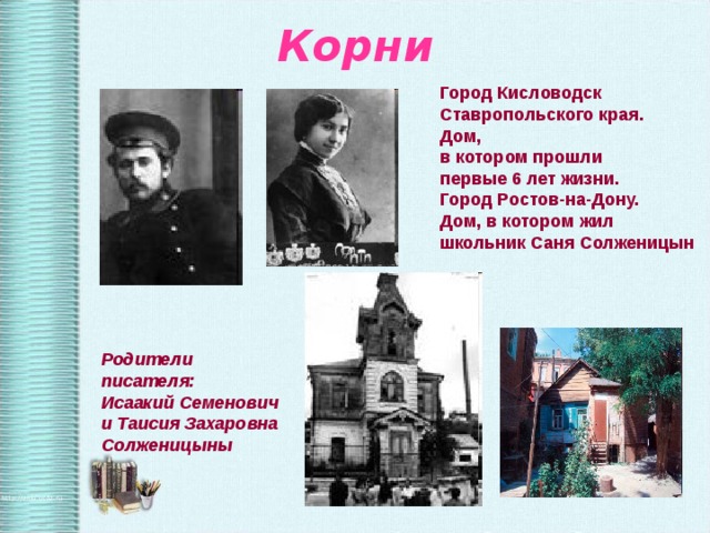 Корни Город Кисловодск Ставропольского края. Дом, в котором прошли первые 6 лет жизни. Город Ростов-на-Дону. Дом, в котором жил школьник Саня Солженицын Родители писателя: Исаакий Семенович и Таисия Захаровна Солженицыны 