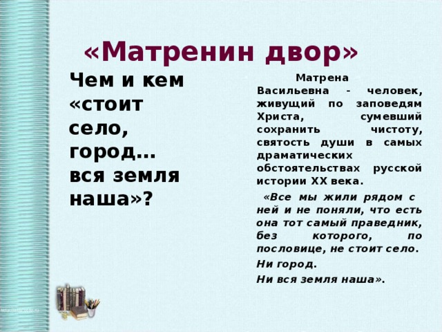   «Матренин двор» Чем и кем «стоит село, город… вся земля наша»?  Матрена Васильевна - человек, живущий по заповедям Христа, сумевший сохранить чистоту, святость души в самых драматических обстоятельствах русской истории ХХ века.  «Все мы жили рядом с ней и не поняли, что есть она тот самый праведник, без которого, по пословице, не стоит село. Ни город. Ни вся земля наша».  