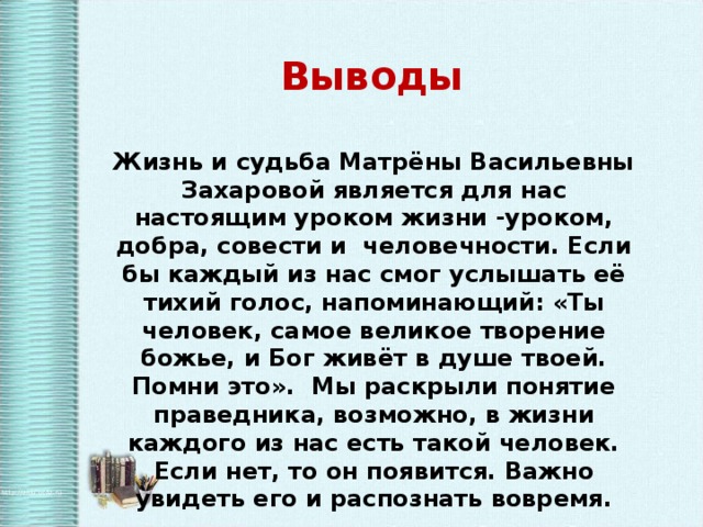 Выводы Жизнь и судьба Матрёны Васильевны Захаровой является для нас настоящим уроком жизни -уроком, добра, совести и человечности. Если бы каждый из нас смог услышать её тихий голос, напоминающий: «Ты человек, самое великое творение божье, и Бог живёт в душе твоей. Помни это». Мы раскрыли понятие праведника, возможно, в жизни каждого из нас есть такой человек. Если нет, то он появится. Важно увидеть его и распознать вовремя. 