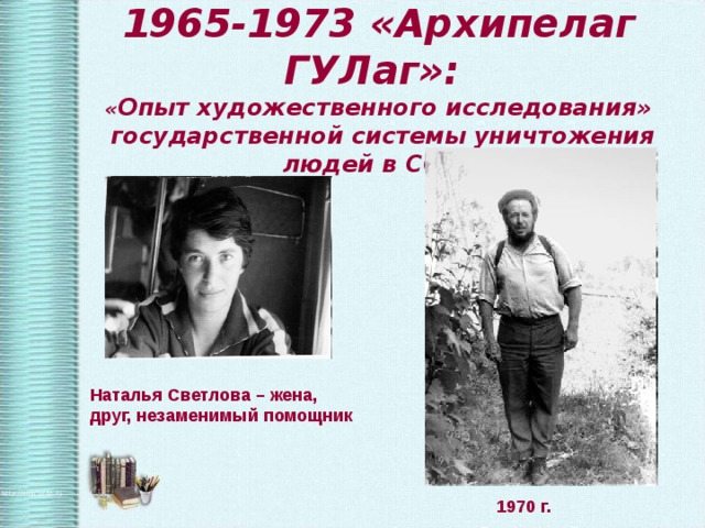 1965-1973 «Архипелаг ГУЛаг»:  « Опыт художественного исследования»  государственной системы уничтожения людей в СССР Наталья Светлова – жена, друг, незаменимый помощник  1970 г. 