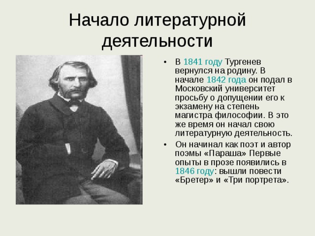 Начало литературной деятельности В 1841 году Тургенев вернулся на родину. В начале 1842 года он подал в Московский университет просьбу о допущении его к экзамену на степень магистра философии. В это же время он начал свою литературную деятельность. Он начинал как поэт и автор поэмы «Параша» Первые опыты в прозе появились в 1846 году : вышли повести «Бретер» и «Три портрета». 