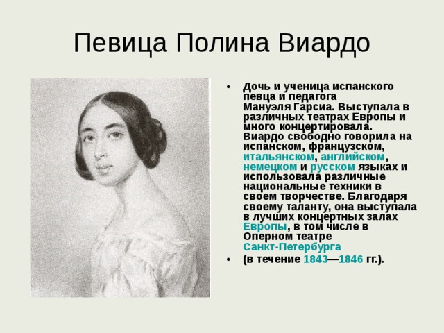 Певица Полина Виардо Дочь и ученица испанского певца и педагога Мануэля Гарсиа . Выступала в различных театрах Европы и много концертировала. Виардо свободно говорила на испанском , французском , итальянском , английском , немецком и русском языках и использовала различные национальные техники в своем творчестве. Благодаря своему таланту, она выступала в лучших концертных залах Европы , в том числе в Оперном театре Санкт-Петербурга  (в течение 1843 — 1846  гг.).  