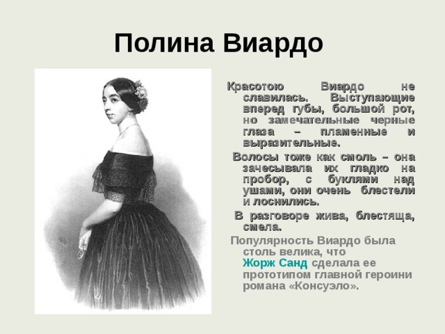 Полина Виардо  Красотою Виардо не славилась. Выступающие вперед губы, большой рот, но замечательные черные глаза – пламенные и выразительные.  Волосы тоже как смоль – она зачесывала их гладко на пробор, с буклями над ушами, они очень блестели и лоснились.  В разговоре жива, блестяща, смела.  Популярность Виардо была столь велика, что Жорж Санд сделала ее прототипом главной героини романа «Консуэло».   
