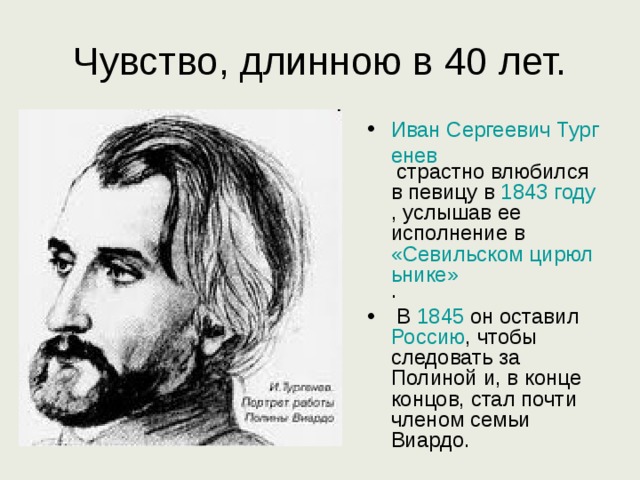 Чувство, длинною в 40 лет. Иван Сергеевич Тургенев страстно влюбился в певицу в 1843 году , услышав ее исполнение в «Севильском цирюльнике» .  В 1845 он оставил Россию , чтобы следовать за Полиной и, в конце концов, стал почти членом семьи Виардо.  