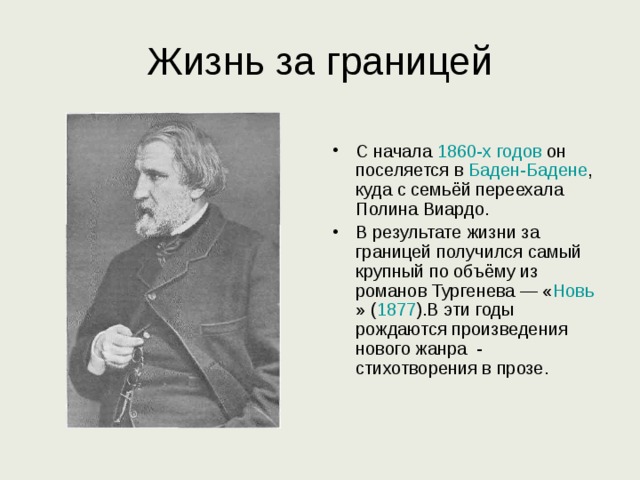 Жизнь за границей С начала 1860-х годов он поселяется в Баден-Бадене , куда с семьёй переехала Полина Виардо. В результате жизни за границей получился самый крупный по объёму из романов Тургенева — « Новь » ( 1877 ).В эти годы рождаются произведения нового жанра - стихотворения в прозе. 