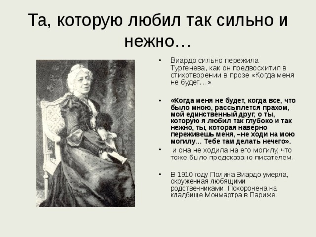 Та, которую любил так сильно и нежно… Виардо сильно пережила Тургенева, как он предвосхитил в стихотворении в прозе «Когда меня не будет…»  «Когда меня не будет, когда все, что было мною, рассыплется прахом, мой единственный друг, о ты, которую я любил так глубоко и так нежно, ты, которая наверно переживешь меня, –не ходи на мою могилу… Тебе там делать нечего».  и она не ходила на его могилу, что тоже было предсказано писателем. В 1910 году Полина Виардо умерла, окруженная любящими родственниками. Похоронена на кладбище Монмартра в Париже. 