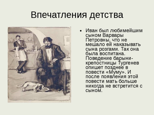 Впечатления детства Иван был любимейшим сыном Варвары Петровны, что не мешало ей наказывать сына розгами. Так она была воспитана. Поведение барыни-крепостницы Тургенев опишет позднее в повести «Муму». И после появления этой повести мать больше никогда не встретится с сыном. 