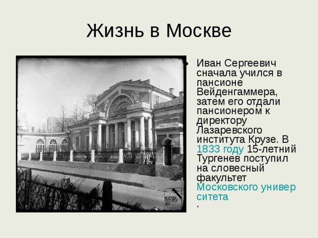 Жизнь в Москве Иван Сергеевич сначала учился в пансионе Вейденгаммера, затем его отдали пансионером к директору Лазаревского института Крузе. В 1833 году 15-летний Тургенев поступил на словесный факультет Московского университета . 
