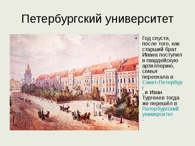 Петербургский университет Год спустя, после того, как старший брат Ивана поступил в гвардейскую артиллерию, семья переехала в Санкт-Петербург , и Иван Тургенев тогда же перешёл в Петербургский университет .  