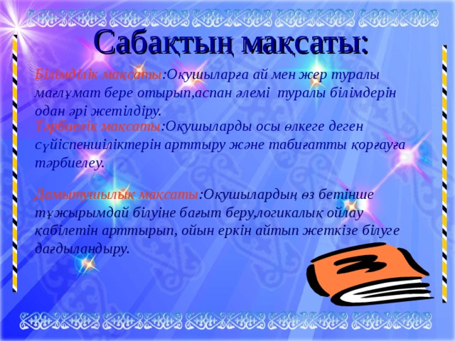 Сабақтың мақсаты: Білімділік мақсаты :Оқушыларға ай мен жер туралы мағлұмат бере отырып,аспан әлемі туралы білімдерін одан әрі жетілдіру. Тәрбиелік мақсаты :Оқушыларды осы өлкеге деген сүйіспеншіліктерін арттыру және табиғатты қорғауға тәрбиелеу. Дамытушылық мақсаты :Оқушылардың өз бетінше тұжырымдай білуіне бағыт беру,логикалық ойлау қабілетін арттырып, ойын еркін айтып жеткізе білуге дағдыландыру. 