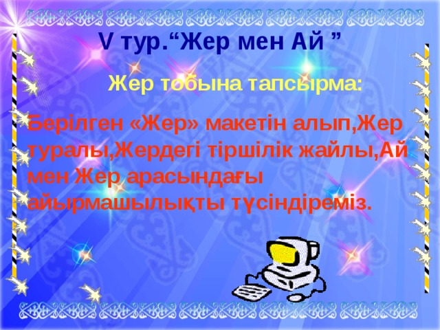 V тур. “Жер мен Ай ”  Жер тобына тапсырма: Берілген «Жер» макетін алып,Жер туралы,Жердегі тіршілік жайлы,Ай мен Жер арасындағы айырмашылықты түсіндіреміз. 
