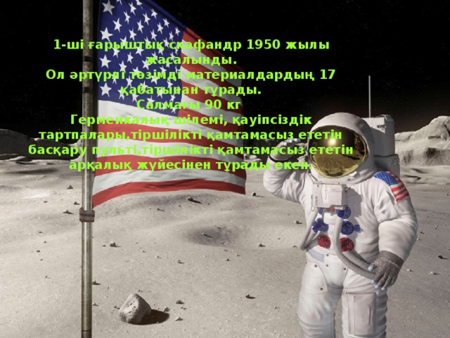 1-ші ғарыштық скафандр 1950 жылы жасалынды. Ол әртүрлі төзімді материалдардың 17 қабатынан тұрады. Салмағы 90 кг Гермеикалық шілемі, қауіпсіздік тартпалары,тіршілікті қамтамасыз ететін басқару пульті,тіршілікті қамтамасыз ететін арқалық жүйесінен тұрады екен.  . 