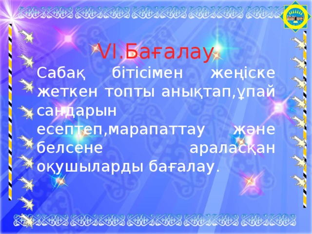 VI .Бағалау Сабақ бітісімен жеңіске жеткен топты анықтап,ұпай сандарын есептеп,марапаттау және белсене араласқан оқушыларды бағалау. 