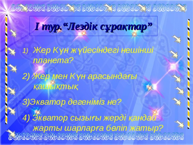 І тур.“Лездік сұрақтар” Жер Күн жүйесіндегі нешінші планета? 2) Жер мен Күн арасындағы қашықтық 3)Экватор дегеніміз не? 4) Экватор сызығы жерді қандай жарты шарларға бөліп жатыр?  